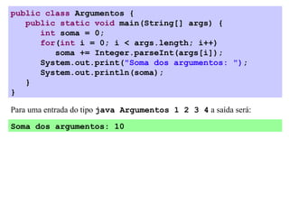public class Argumentos {
   public static void main(String[] args) {
      int soma = 0;
      for(int i = 0; i < args.length; i++)
         soma += Integer.parseInt(args[i]);
      System.out.print("Soma dos argumentos: ");
      System.out.println(soma);
   }
}

Para uma entrada do tipo java Argumentos 1 2 3 4 a saída será:

Soma dos argumentos: 10
 