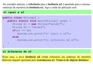 No exemplo anterior, a referência para a instância s2 é apontada para o mesmo
endereço de memória da instância s1, logo a saída da aplicação será:
 s1 igual a s2

public class Strings2 {
   public static void main(String[] args) {
      String s1 = new String("abcdef");
      String s2 = "abcdef";
      if(s1 == s2)
         System.out.print("s1 igual a s2");
      else
         System.out.print("s1 diferente de s2");
   }
}
s1 diferente de s2

Neste caso, a nova instância s2 criada referencia um endereço de memória
diferente daquele apontado pela instância s1. Trata-se de objetos distintos!
 