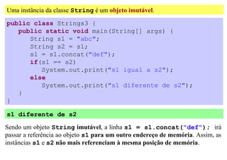 Uma instância da classe String é um objeto imutável.
public class Strings3 {
   public static void main(String[] args) {
      String s1 = "abc";
      String s2 = s1;
      s1 = s1.concat("def");
      if(s1 == s2)
         System.out.print("s1 igual a s2");
      else
         System.out.print("s1 diferente de s2");
   }
}

s1 diferente de s2

Sendo um objeto String imutável, a linha s1 = s1.concat("def"); irá
passar a referência ao objeto s1 para um outro endereço de memória. Assim, as
instâncias s1 e s2 não mais referenciam à mesma posição de memória.
 