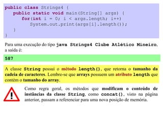 public class Strings4 {
   public static void main(String[] args) {
      for(int i = 0; i < args.length; i++)
         System.out.print(args[i].length());
   }
}

Para uma execução do tipo java Strings4 Clube Atlético Mineiro,
a saída é:
587

A classe String possui o método length(), que retorna o tamanho da
cadeia de caracteres. Lembre-se que arrays possuem um atributo length que
contém o tamanho do array.
         Como regra geral, os métodos que modificam o conteúdo de
         instâncias da classe String, como concat(), visto na página
         anterior, passam a referenciar para uma nova posição de memória.
 