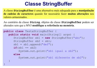 Classe StringBuffer
A classe StringBuffer é uma alternativa mais adequada para a manipulação
de cadeias de caracteres quando for necessário fazer muitas alterações nos
valores armazenados.
Ao contrário da classe String, objetos da classe StringBuffer podem ser
alterados sem que a MVJ modifique a referência na memória.

public class TestaStringBuffer {
   public static void main(String[] args) {
      StringBuffer sb1 = new StringBuffer("abc");
      StringBuffer sb2 = sb1;
      sb1 = sb1.append("def");
      if(sb1 == sb2)
         System.out.print("sb1 igual a sb2");
      else
         System.out.print("sb1 diferente de sb2");
   }
}
 