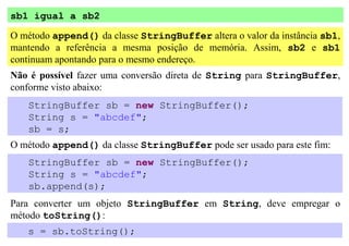 sb1 igual a sb2
O método append() da classe StringBuffer altera o valor da instância sb1,
mantendo a referência a mesma posição de memória. Assim, sb2 e sb1
continuam apontando para o mesmo endereço.
Não é possível fazer uma conversão direta de String para StringBuffer,
conforme visto abaixo:
   StringBuffer sb = new StringBuffer();
   String s = "abcdef";
   sb = s;
O método append() da classe StringBuffer pode ser usado para este fim:
   StringBuffer sb = new StringBuffer();
   String s = "abcdef";
   sb.append(s);
Para converter um objeto StringBuffer em String, deve empregar o
método toString():
   s = sb.toString();
 