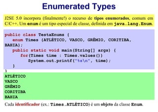 Enumerated Types
J2SE 5.0 incorpora (finalmente!) o recurso de tipos enumerados, comum em
C/C++. Um enum é um tipo especial de classe, definida em java.lang.Enum.

public class TestaEnums {
   enum Times {ATLÉTICO, VASCO, GRÊMIO, CORITIBA,
BAHIA};
   public static void main(String[] args) {
       for(Times time : Times.values())
          System.out.printf("%sn", time);
   }
}
ATLÉTICO
VASCO
GRÊMIO
CORITIBA
BAHIA
Cada identificador (ex.: Times.ATLÉTICO) é um objeto da classe Enum.
 