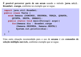 É possível percorrer parte de um enum usando o método java.util.
EnumSet.range, conforme no exemplo que se segue.
import java.util.EnumSet;
public class Teste {
   enum Semana {DOMINGO, SEGUNDA, TERÇA, QUARTA,
      QUINTA, SEXTA, SÁBADO};
   public static void main(String[] args){
      for(Semana dia : EnumSet.range
         (Semana.SEGUNDA, Semana.SEXTA))
         System.out.println(dia);
   }
}

Uma outra situação recomendada para o uso de enums é em comandos de
seleção múltipla switch, conforme exemplo que se segue.
 