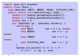 import java.util.Scanner;
public class Teste {
   enum Operador {MAIS, MENOS, VEZES, DIVIDIDO_POR};
   public static void main(String[] args) {
       double x = Double.parseDouble(args[0]);
       double y = Double.parseDouble(args[1]);
       double res = 0;
       for (Operador op : Operador.values()) {
          switch(op) {
             case MAIS:         res = x + y; break;
             case MENOS:             res = x - y;
break;
             case VEZES:             res = x * y;
break;
             case DIVIDIDO_POR:      res = x / y;
          }
          System.out.printf("%2.2f %s %.2f =
             %2.2fn", x, op, y, res);
       }
 