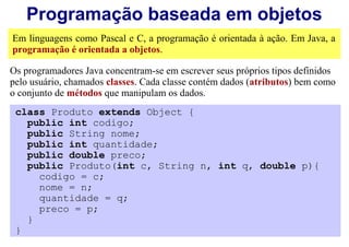 Programação baseada em objetos
Em linguagens como Pascal e C, a programação é orientada à ação. Em Java, a
programação é orientada a objetos.

Os programadores Java concentram-se em escrever seus próprios tipos definidos
pelo usuário, chamados classes. Cada classe contém dados (atributos) bem como
o conjunto de métodos que manipulam os dados.
 class Produto extends Object {
   public int codigo;
   public String nome;
   public int quantidade;
   public double preco;
   public Produto(int c, String n, int q, double p){
     codigo = c;
     nome = n;
     quantidade = q;
     preco = p;
   }
 }
 