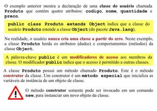 O exemplo anterior mostra a declaração de uma classe do usuário chamada
Produto que contém quatro atributos: codigo, nome, quantidade e
preco.
  public class Produto extends Object indica que a classe do
  usuário Produto estende a classe Object (do pacote Java.lang).

Na realidade, o usuário nunca cria uma classe a partir do zero. Neste exemplo,
a classe Produto herda os atributos (dados) e comportamentos (métodos) da
classe Object.
 A palavra-chave public é um modificadores de acesso aos membros da
 classe. O modificador public indica que o acesso é permitido a outras classes.
A classe Produto possui um método chamado Produto. Este é o método
construtor da classe. Um construtor é um método especial que inicializa as
variáveis de instância de um objeto de classe.

           O método construtor somente pode ser invocado em um comando
           new, para instanciar um novo objeto da classe.
 