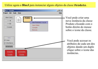 Utilize agora o BlueJ para instanciar alguns objetos da classe Produto.



                                                    Você pode criar uma
                                                    nova instância da classe
                                                    Produto clicando com o
                                                    botão direito do mouse
                                                    sobre o ícone da classe.


                                                     Você pode acessar os
                                                     atributos de cada um dos
                                                     objetos dando um duplo
                                                     clique sobre o ícone das
                                                     instâncias.
 