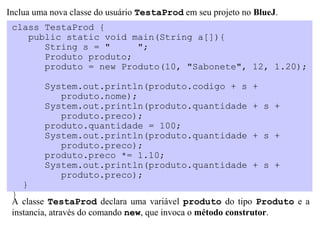 Inclua uma nova classe do usuário TestaProd em seu projeto no BlueJ.
 class TestaProd {
    public static void main(String a[]){
       String s = "     ";
       Produto produto;
       produto = new Produto(10, "Sabonete", 12, 1.20);

         System.out.println(produto.codigo + s               +
            produto.nome);
         System.out.println(produto.quantidade               + s +
            produto.preco);
         produto.quantidade = 100;
         System.out.println(produto.quantidade               + s +
            produto.preco);
         produto.preco *= 1.10;
         System.out.println(produto.quantidade               + s +
            produto.preco);
    }
 }
 A classe TestaProd declara uma variável produto do tipo Produto e a
 instancia, através do comando new, que invoca o método construtor.
 