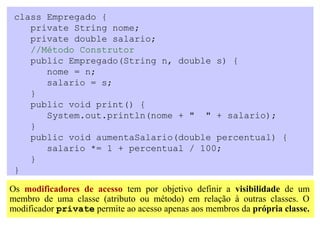 class Empregado {
    private String nome;
    private double salario;
    //Método Construtor
    public Empregado(String n, double s) {
       nome = n;
       salario = s;
    }
    public void print() {
       System.out.println(nome + " " + salario);
    }
    public void aumentaSalario(double percentual) {
       salario *= 1 + percentual / 100;
    }
 }

Os modificadores de acesso tem por objetivo definir a visibilidade de um
membro de uma classe (atributo ou método) em relação à outras classes. O
modificador private permite ao acesso apenas aos membros da própria classe.
 