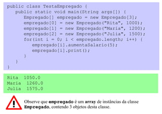 public class TestaEmpregado {
   public static void main(String args[]) {
      Empregado[] empregado = new Empregado[3];
      empregado[0] = new Empregado("Rita", 1000);
      empregado[1] = new Empregado("Maria", 1200);
      empregado[2] = new Empregado("Julia", 1500);
      for(int i = 0; i < empregado.length; i++) {
         empregado[i].aumentaSalario(5);
         empregado[i].print();
      }
   }
}

Rita 1050.0
Maria 1260.0
Julia 1575.0

      Observe que empregado é um array de instâncias da classe
      Empregado, contendo 3 objetos desta classe.
 