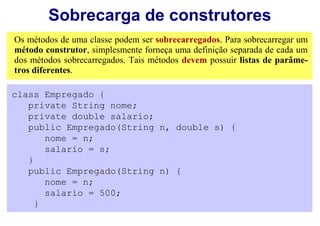 Sobrecarga de construtores
Os métodos de uma classe podem ser sobrecarregados. Para sobrecarregar um
método construtor, simplesmente forneça uma definição separada de cada um
dos métodos sobrecarregados. Tais métodos devem possuir listas de parâme-
tros diferentes.

class Empregado {
   private String nome;
   private double salario;
   public Empregado(String n, double s) {
       nome = n;
       salario = s;
   }
   public Empregado(String n) {
       nome = n;
       salario = 500;
     }
 