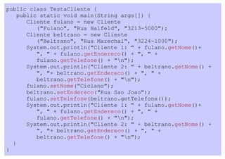 public class TestaCliente {
    public static void main(String args[]) {
       Cliente fulano = new Cliente
          ("Fulano", "Rua Halfeld", "3213-5000");
       Cliente beltrano = new Cliente
          ("Beltrano", "Rua Marechal", "3224-1000");
       System.out.println("Cliente 1: " + fulano.getNome()+
          ", " + fulano.getEndereco() + ", " +
          fulano.getTelefone() + "n");
       System.out.println("Cliente 2: " + beltrano.getNome() +
          ", "+ beltrano.getEndereco() + ", " +
          beltrano.getTelefone() + "n");
       fulano.setNome("Ciclano");
       beltrano.setEndereco("Rua Sao Joao");
       fulano.setTelefone(beltrano.getTelefone());
       System.out.println("Cliente 1: " + fulano.getNome()+
          ", " + fulano.getEndereco() + ", " +
          fulano.getTelefone() + "n");
       System.out.println("Cliente 2: " + beltrano.getNome() +
          ", "+ beltrano.getEndereco() + ", " +
          beltrano.getTelefone() + "n");
  }
}
 