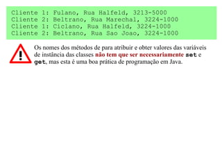 Cliente   1:   Fulano, Rua Halfeld, 3213-5000
Cliente   2:   Beltrano, Rua Marechal, 3224-1000
Cliente   1:   Ciclano, Rua Halfeld, 3224-1000
Cliente   2:   Beltrano, Rua Sao Joao, 3224-1000

      Os nomes dos métodos de para atribuir e obter valores das variáveis
      de instância das classes não tem que ser necessariamente set e
      get, mas esta é uma boa prática de programação em Java.
 