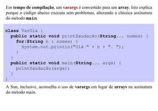 Em tempo de compilação, um varargs é convertido para um array. Isto explica
porque o código abaixo executa sem problemas, alterando a clássica assinatura
do método main.

class VarOla {
  public static void printSaudação(String... nomes) {
    for(String n : nomes) {
      System.out.println("Olá " + n + ". ");
    }
  }
  public static void main(String... args) {
    printSaudação(args);
  }
}
A Sun, inclusive, aconselha o uso de varargs em lugar de arrays na assinatura
do método main.
 