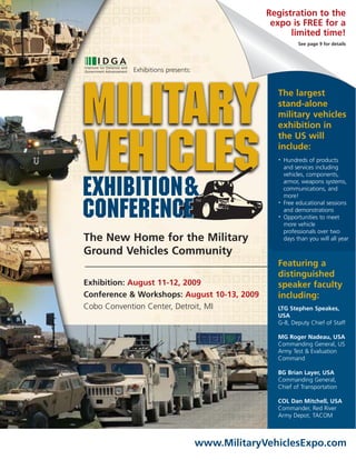 Registration to the
                                                 expo is FREE for a
                                                      limited time!
                                                            See page 9 for details




           Exhibitions presents:




Military                                          The largest
                                                  stand-alone
                                                  military vehicles
                                                  exhibition in



Vehicles
                                                  the US will
                                                  include:
                                                      Hundreds of products
                                                  •

                                                      and services including
                                                      vehicles, components,


EXHIBITIOn&                                           armor, weapons systems,
                                                      communications, and
                                                      more!


CONFERENCE
                                   TM
                                                      Free educational sessions
                                                  •

                                                      and demonstrations
                                                      Opportunities to meet
                                                  •

                                                      more vehicle
                                                      professionals over two
The New Home for the Military                         days than you will all year

Ground Vehicles Community
                                                  Featuring a
                                                  distinguished
Exhibition: August 11-12, 2009                    speaker faculty
Conference & Workshops: August 10-13, 2009        including:
Cobo Convention Center, Detroit, MI               LTG Stephen Speakes,
                                                  USA
                                                  G-8, Deputy Chief of Staff

                                                  MG Roger Nadeau, USA
                                                  Commanding General, US
                                                  Army Test & Evaluation
                                                  Command

                                                  BG Brian Layer, USA
                                                  Commanding General,
                                                  Chief of Transportation

                                                  COL Dan Mitchell, USA
                                                  Commander, Red River
                                                  Army Depot, TACOM



                                   www.MilitaryVehiclesExpo.com
 