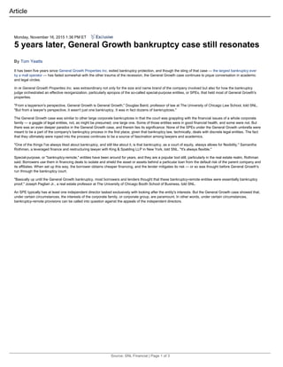 Monday, November 16, 2015 1:36 PM ET
5 years later, General Growth bankruptcy case still resonates
By Tom Yeatts
It has been five years since General Growth Properties Inc. exited bankruptcy protection, and though the sting of that case — the largest bankruptcy ever
by a mall operator — has faded somewhat with the other trauma of the recession, the General Growth case continues to pique conversation in academic
and legal circles.
In re General Growth Properties Inc. was extraordinary not only for the size and name brand of the company involved but also for how the bankruptcy
judge orchestrated an effective reorganization, particularly apropos of the so-called special-purpose entities, or SPEs, that held most of General Growth's
properties.
"From a layperson's perspective, General Growth is General Growth," Douglas Baird, professor of law at The University of Chicago Law School, told SNL.
"But from a lawyer's perspective, it wasn't just one bankruptcy. It was in fact dozens of bankruptcies."
The General Growth case was similar to other large corporate bankruptcies in that the court was grappling with the financial issues of a whole corporate
family — a gaggle of legal entities, not, as might be presumed, one large one. Some of those entities were in good financial health, and some were not. But
there was an even deeper paradox in the General Growth case, and therein lies its significance: None of the SPEs under the General Growth umbrella were
meant to be a part of the company's bankruptcy process in the first place, given that bankruptcy law, technically, deals with discrete legal entities. The fact
that they ultimately were roped into the process continues to be a source of fascination among lawyers and academics.
"One of the things I've always liked about bankruptcy, and still like about it, is that bankruptcy, as a court of equity, always allows for flexibility," Samantha
Rothman, a leveraged finance and restructuring lawyer with King & Spalding LLP in New York, told SNL. "It's always flexible."
Special-purpose, or "bankruptcy-remote," entities have been around for years, and they are a popular tool still, particularly in the real estate realm, Rothman
said. Borrowers use them in financing deals to isolate and shield the asset or assets behind a particular loan from the default risk of the parent company and
its affiliates. When set up this way, the borrower obtains cheaper financing, and the lender mitigates its risk — or so was thought before General Growth's
run through the bankruptcy court.
"Basically up until the General Growth bankruptcy, most borrowers and lenders thought that these bankruptcy-remote entities were essentially bankruptcy
proof," Joseph Pagliari Jr., a real estate professor at The University of Chicago Booth School of Business, told SNL.
An SPE typically has at least one independent director tasked exclusively with looking after the entity's interests. But the General Growth case showed that,
under certain circumstances, the interests of the corporate family, or corporate group, are paramount. In other words, under certain circumstances,
bankruptcy-remote provisions can be called into question against the appeals of the independent directors.
Article
 
Source: SNL Financial | Page 1 of 3
 