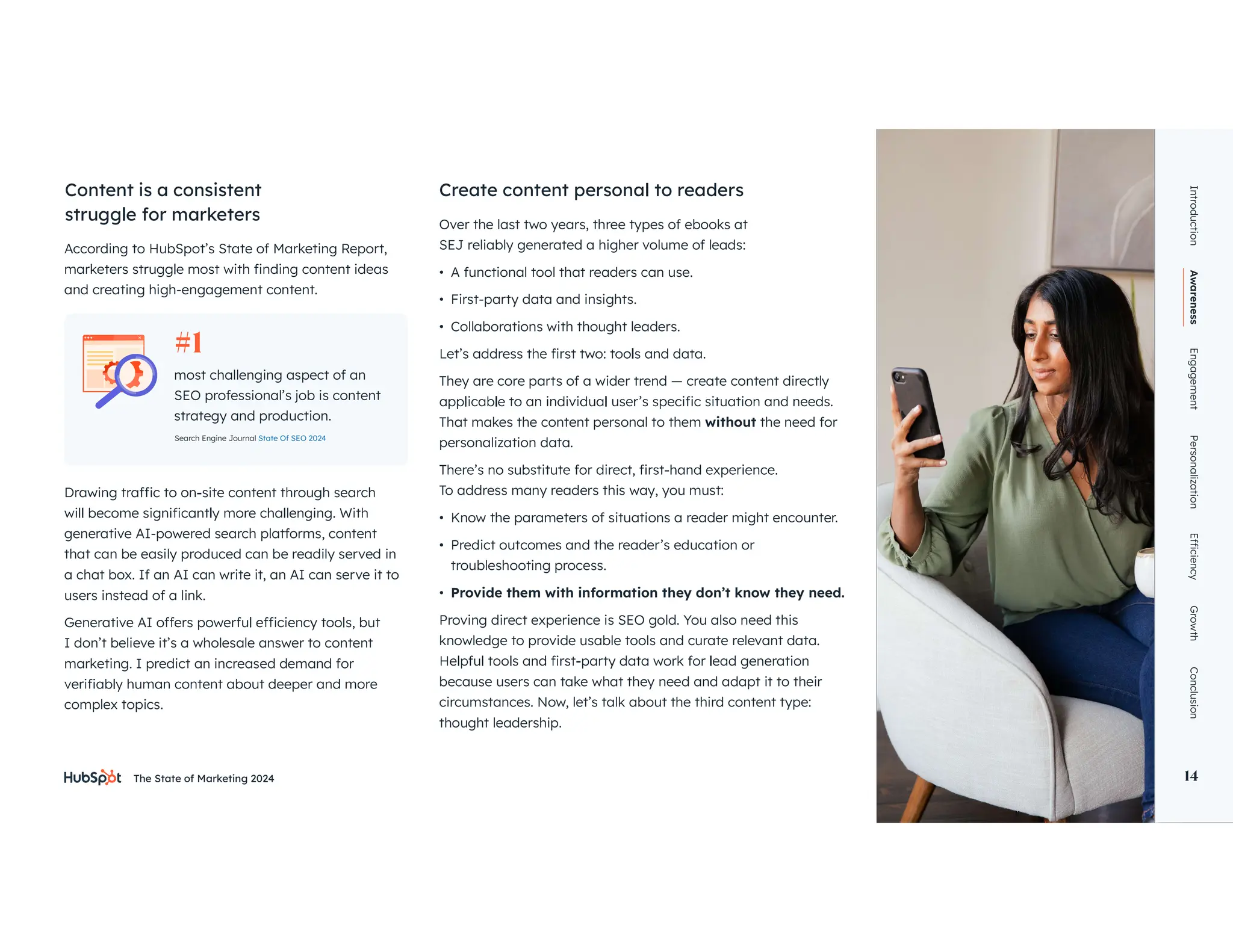 The State of Marketing 2024 14
and creating high-engagement content.
Over the last two years, three types of ebooks at
SEJ reliably generated a higher volume of leads:
• A functional tool that readers can use.
• First-party data and insights.
• Collaborations with thought leaders.
They are core parts of a wider trend — create content directly
That makes the content personal to them without the need for
personalization data.
To address many readers this way, you must:
• Know the parameters of situations a reader might encounter.
• Predict outcomes and the reader’s education or
troubleshooting process.
• Provide them with information they don’t know they need.
Proving direct experience is SEO gold. You also need this
knowledge to provide usable tools and curate relevant data.
because users can take what they need and adapt it to their
circumstances. Now, let’s talk about the third content type:
thought leadership.
Content is a consistent
struggle for marketers
Create content personal to readers
Introduction
Awareness
Engagement
Personalization
Growth
Conclusion
14
generative AI-powered search platforms, content
that can be easily produced can be readily served in
a chat box. If an AI can write it, an AI can serve it to
users instead of a link.
I don’t believe it’s a wholesale answer to content
marketing. I predict an increased demand for
complex topics.
most challenging aspect of an
SEO professional’s job is content
strategy and production.
#1
Search Engine Journal State Of SEO 2024
 