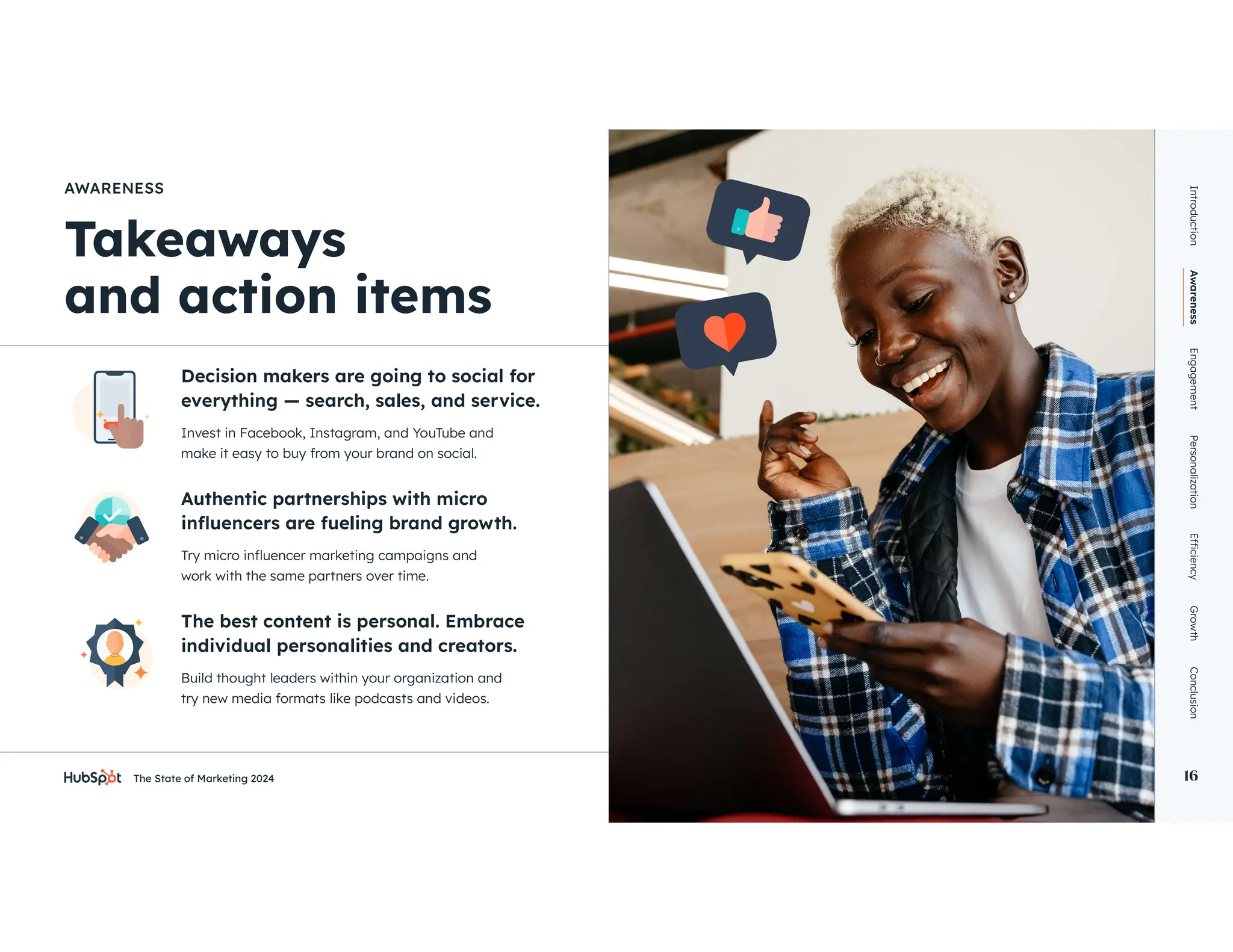 The State of Marketing 2024 16
AWARENESS
Decision makers are going to social for
everything — search, sales, and service.
Authentic partnerships with micro
The best content is personal. Embrace
individual personalities and creators.
Invest in Facebook, Instagram, and YouTube and
make it easy to buy from your brand on social.
work with the same partners over time.
Build thought leaders within your organization and
try new media formats like podcasts and videos.
Introduction
Awareness
Engagement
Personalization
Growth
Conclusion
16
 