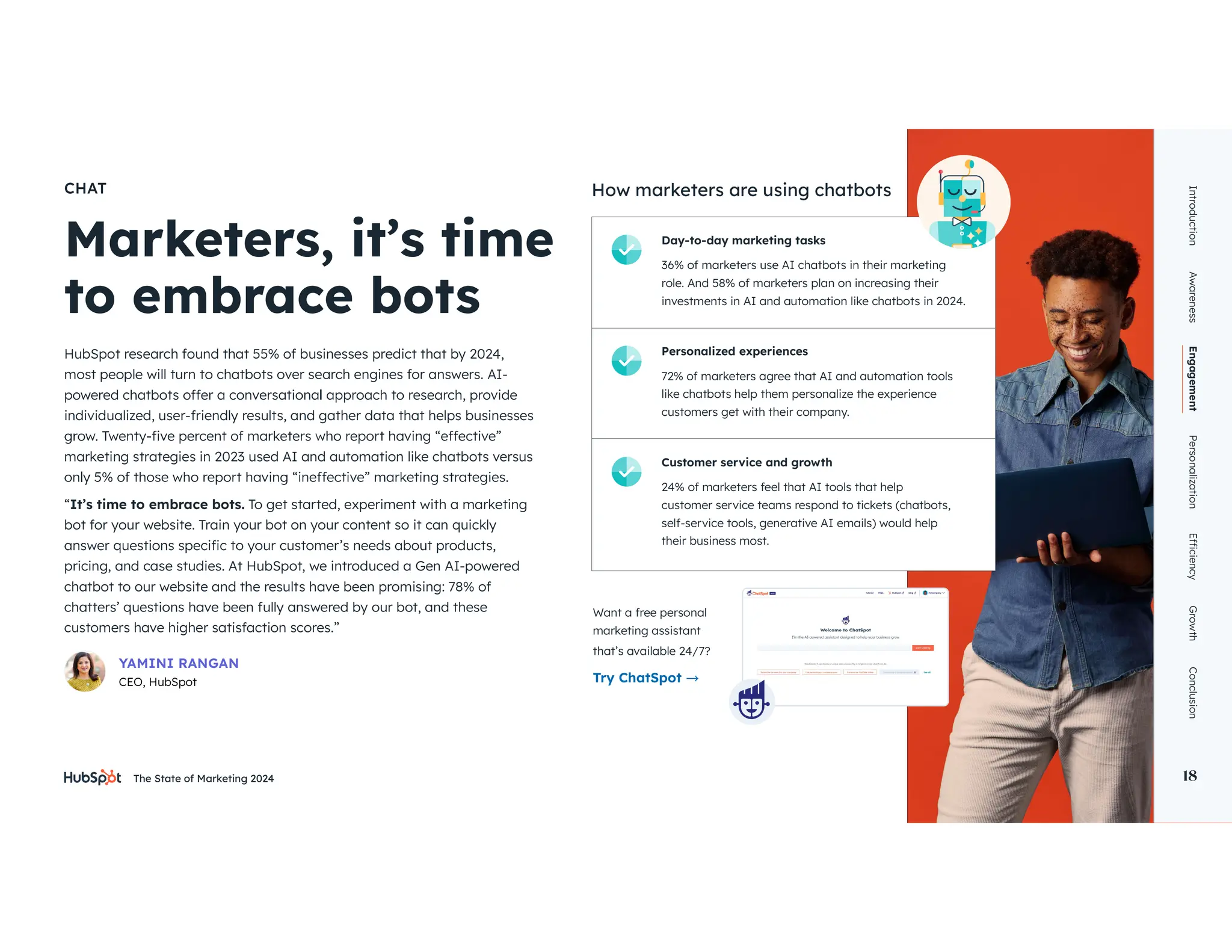The State of Marketing 2024 18
CHAT
HubSpot research found that 55% of businesses predict that by 2024,
most people will turn to chatbots over search engines for answers. AI-
individualized, user-friendly results, and gather data that helps businesses
marketing strategies in 2023 used AI and automation like chatbots versus
“It’s time to embrace bots. To get started, experiment with a marketing
bot for your website. Train your bot on your content so it can quickly
pricing, and case studies. At HubSpot, we introduced a Gen AI-powered
chatbot to our website and the results have been promising: 78% of
chatters’ questions have been fully answered by our bot, and these
customers have higher satisfaction scores.”
Introduction
Awareness
Engagement
Personalization
Growth
Conclusion
18
YAMINI RANGAN
CEO, HubSpot
Day-to-day marketing tasks
role. And 58% of marketers plan on increasing their
investments in AI and automation like chatbots in 2024.
How marketers are using chatbots
Personalized experiences
72% of marketers agree that AI and automation tools
like chatbots help them personalize the experience
customers get with their company.
Customer service and growth
24% of marketers feel that AI tools that help
customer service teams respond to tickets (chatbots,
self-service tools, generative AI emails) would help
their business most.
Want a free personal
marketing assistant
that’s available 24/7?
Try ChatSpot
 