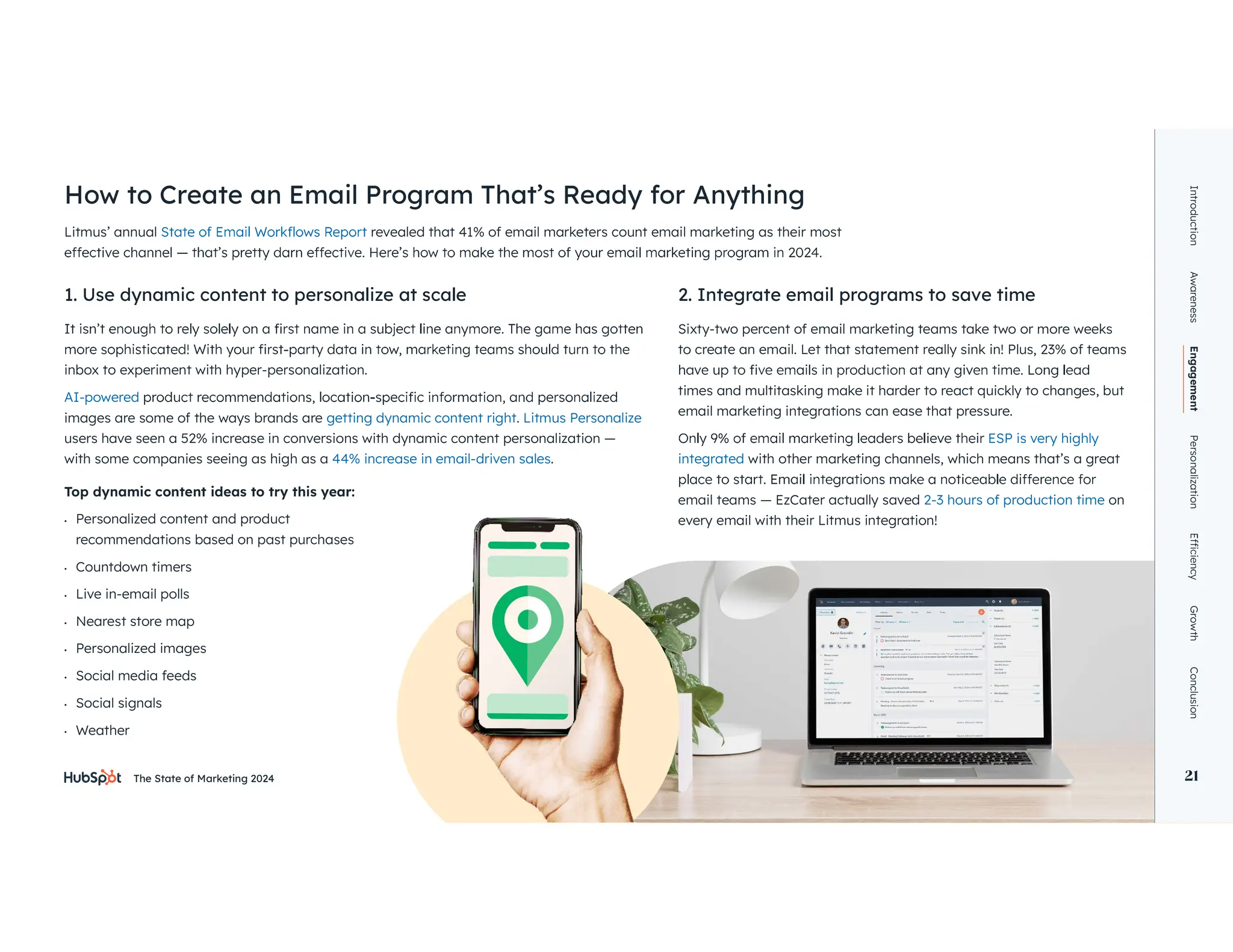 The State of Marketing 2024 21
Litmus’ annual revealed that 41% of email marketers count email marketing as their most
1. Use dynamic content to personalize at scale 2. Integrate email programs to save time
inbox to experiment with hyper-personalization.
AI-powered
images are some of the ways brands are getting dynamic content right. Litmus Personalize
users have seen a 52% increase in conversions with dynamic content personalization —
with some companies seeing as high as a 44% increase in email-driven sales.
Sixty-two percent of email marketing teams take two or more weeks
to create an email. Let that statement really sink in! Plus, 23% of teams
times and multitasking make it harder to react quickly to changes, but
email marketing integrations can ease that pressure.
ESP is very highly
integrated with other marketing channels, which means that’s a great
email teams — EzCater actually saved 2-3 hours of production time on
every email with their Litmus integration!
Top dynamic content ideas to try this year:
• Personalized content and product
recommendations based on past purchases
• Countdown timers
• Live in-email polls
• Nearest store map
• Personalized images
• Social media feeds
• Social signals
• Weather
How to Create an Email Program That’s Ready for Anything
Introduction
Awareness
Engagement
Personalization
Growth
Conclusion
21
 