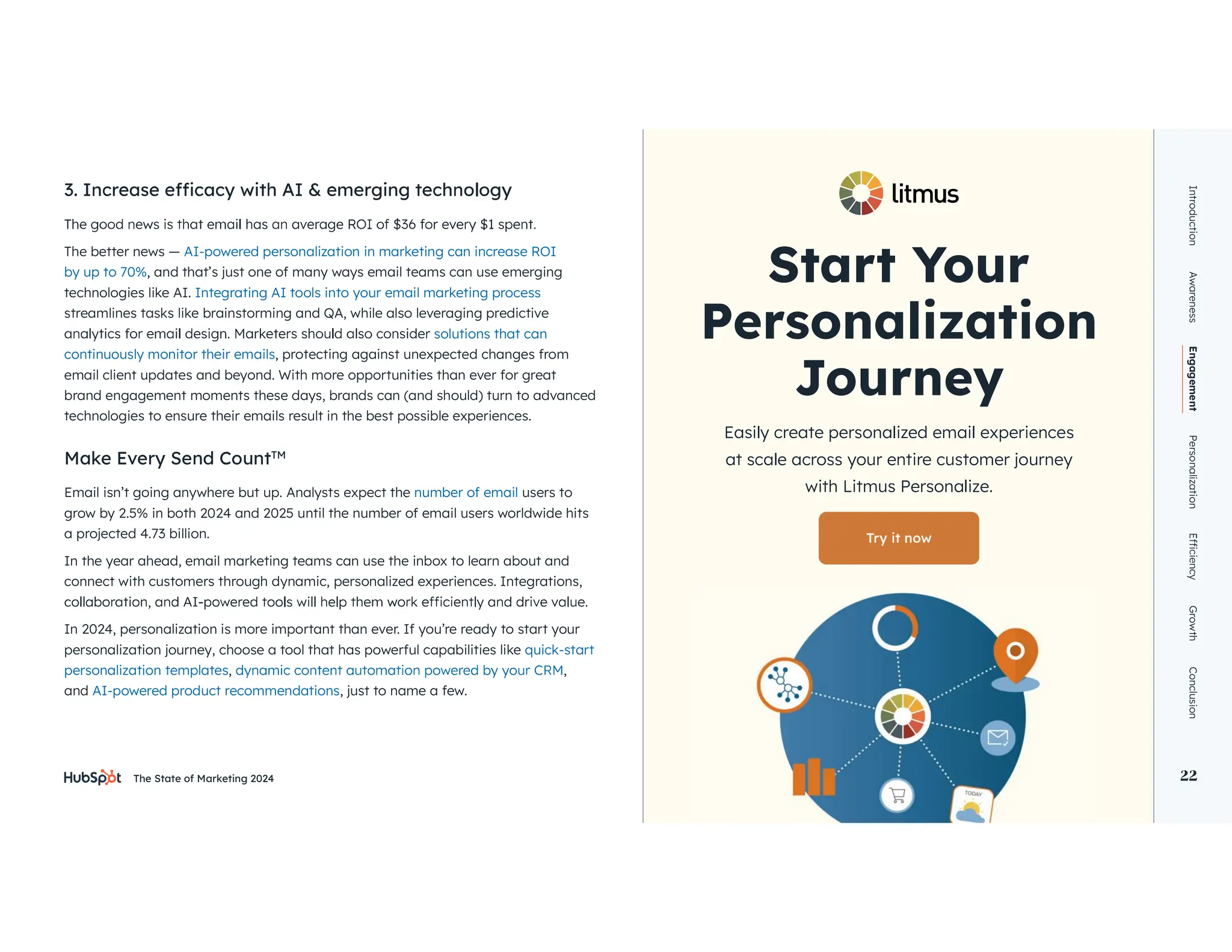 The State of Marketing 2024 22
The better news — AI-powered personalization in marketing can increase ROI
by up to 70%, and that’s just one of many ways email teams can use emerging
technologies like AI. Integrating AI tools into your email marketing process
streamlines tasks like brainstorming and QA, while also leveraging predictive
solutions that can
continuously monitor their emails, protecting against unexpected changes from
email client updates and beyond. With more opportunities than ever for great
brand engagement moments these days, brands can (and should) turn to advanced
technologies to ensure their emails result in the best possible experiences.
Make Every Send CountTM
Email isn’t going anywhere but up. Analysts expect the number of email users to
grow by 2.5% in both 2024 and 2025 until the number of email users worldwide hits
a projected 4.73 billion.
In the year ahead, email marketing teams can use the inbox to learn about and
connect with customers through dynamic, personalized experiences. Integrations,
In 2024, personalization is more important than ever. If you’re ready to start your
personalization journey, choose a tool that has powerful capabilities like quick-start
personalization templates, ,
and AI-powered product recommendations, just to name a few.
Start Your
Journey
Easily create personalized email experiences
at scale across your entire customer journey
with Litmus Personalize.
Try it now
Introduction
Awareness
Engagement
Personalization
Growth
Conclusion
22
 