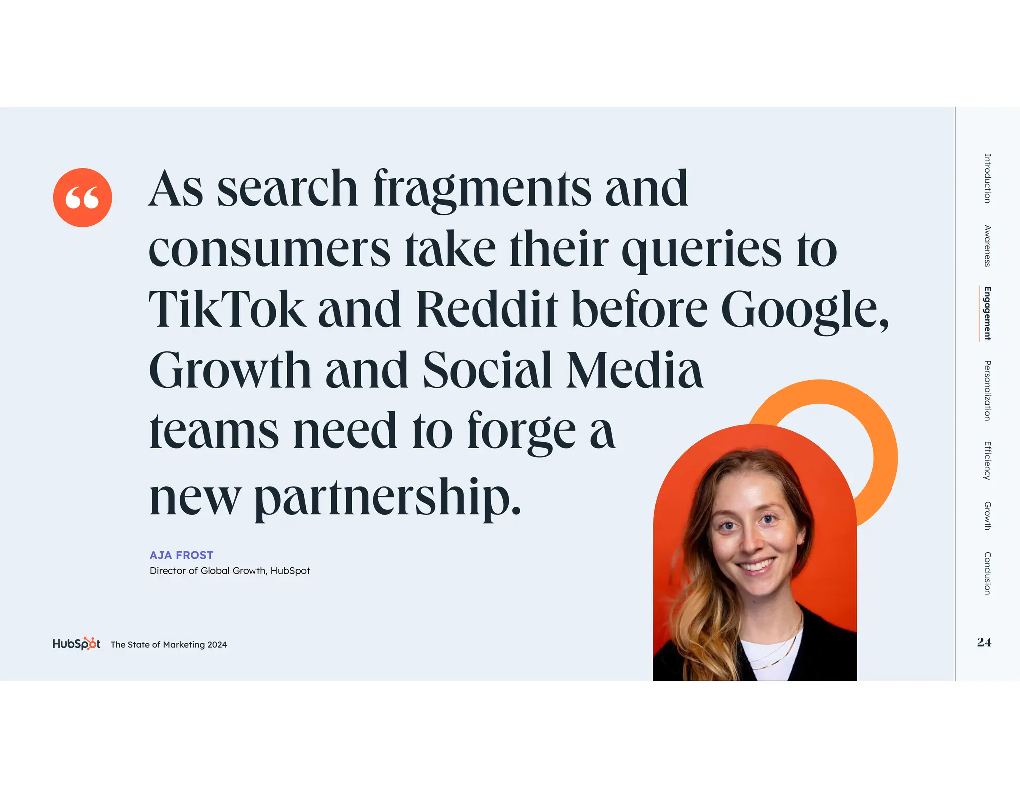 The State of Marketing 2024 24
As search fragments and
consumers take their queries to
TikTok and Reddit before Google,
Growth and Social Media
teams need to forge a
new partnership.
Introduction
Awareness
Engagement
Personalization
Growth
Conclusion
24
AJA FROST
Director of Global Growth, HubSpot
The State of Marketing 2024
 