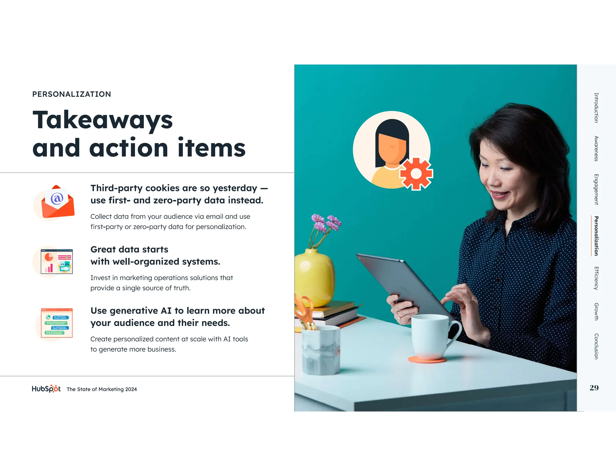 The State of Marketing 2024 29
Third-party cookies are so yesterday —
PERSONALIZATION
Great data starts
with well-organized systems.
Use generative AI to learn more about
your audience and their needs.
Collect data from your audience via email and use
Invest in marketing operations solutions that
provide a single source of truth.
Create personalized content at scale with AI tools
to generate more business.
Introduction
Awareness
Engagement
Personalization
Growth
Conclusion
29
 