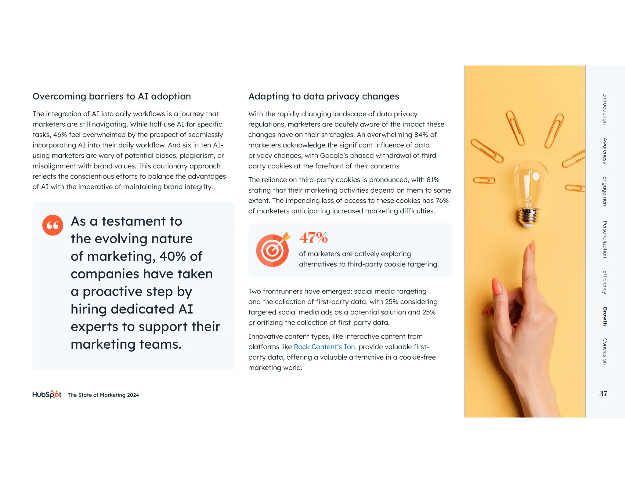 The State of Marketing 2024 37
Introduction
Awareness
Engagement
Personalization
Growth
Conclusion
37
using marketers are wary of potential biases, plagiarism, or
misalignment with brand values. This cautionary approach
of AI with the imperative of maintaining brand integrity.
With the rapidly changing landscape of data privacy
regulations, marketers are acutely aware of the impact these
changes have on their strategies. An overwhelming 84% of
privacy changes, with Google’s phased withdrawal of third-
party cookies at the forefront of their concerns.
The reliance on third-party cookies is pronounced, with 81%
stating that their marketing activities depend on them to some
Two frontrunners have emerged: social media targeting
targeted social media ads as a potential solution and 25%
Innovative content types, like interactive content from
platforms like Rock Content’s Ion
marketing world.
Overcoming barriers to AI adoption Adapting to data privacy changes
As a testament to
the evolving nature
of marketing, 40% of
companies have taken
a proactive step by
hiring dedicated AI
experts to support their
marketing teams.
of marketers are actively exploring
alternatives to third-party cookie targeting.
47%
 