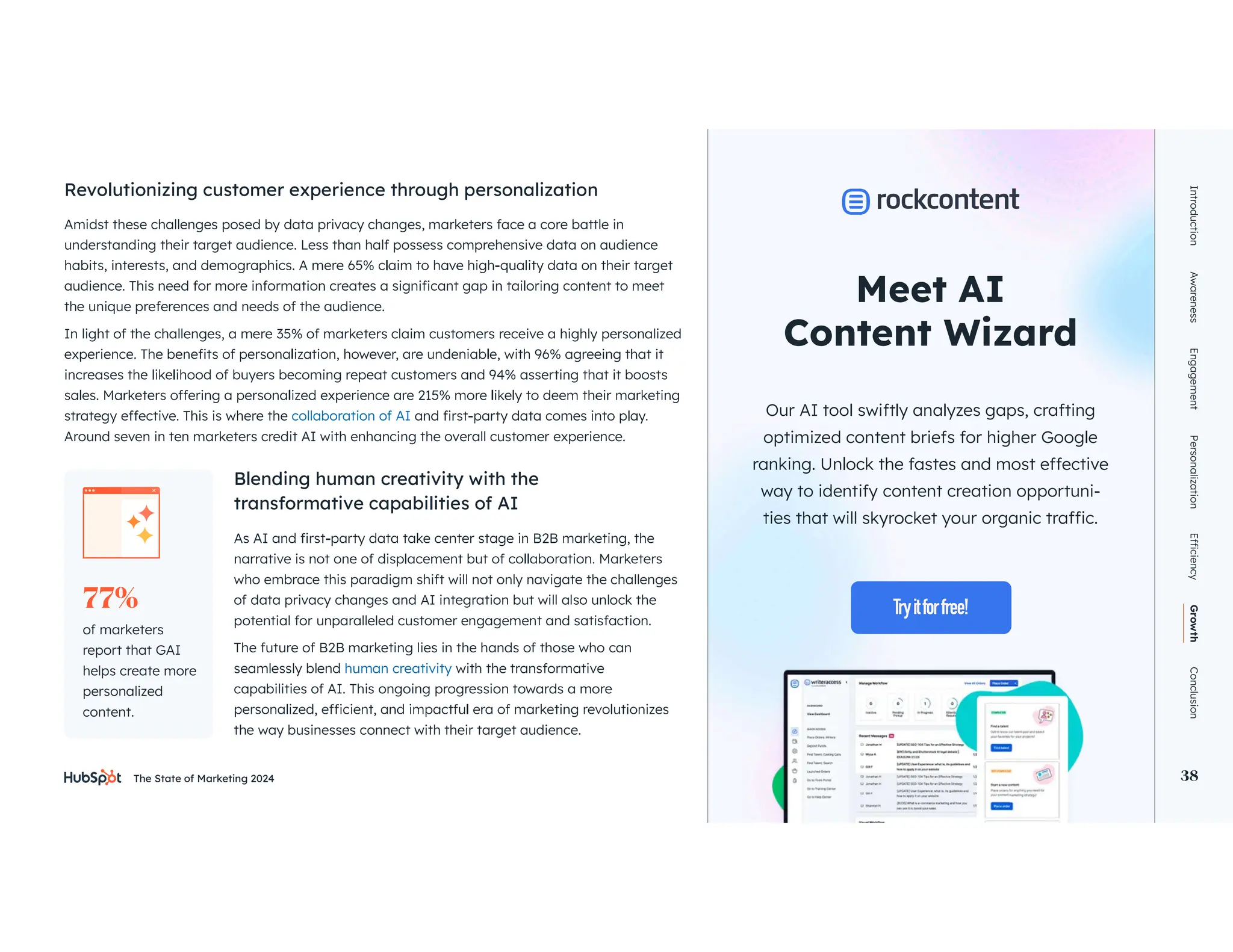The State of Marketing 2024 38
Amidst these challenges posed by data privacy changes, marketers face a core battle in
understanding their target audience. Less than half possess comprehensive data on audience
the unique preferences and needs of the audience.
In light of the challenges, a mere 35% of marketers claim customers receive a highly personalized
collaboration of AI
Around seven in ten marketers credit AI with enhancing the overall customer experience.
who embrace this paradigm shift will not only navigate the challenges
of data privacy changes and AI integration but will also unlock the
potential for unparalleled customer engagement and satisfaction.
The future of B2B marketing lies in the hands of those who can
seamlessly blend human creativity with the transformative
capabilities of AI. This ongoing progression towards a more
the way businesses connect with their target audience.
Revolutionizing customer experience through personalization
Blending human creativity with the
transformative capabilities of AI
Introduction
Awareness
Engagement
Personalization
Growth
Conclusion
38
Meet AI
Our AI tool swiftly analyzes gaps, crafting
optimized content briefs for higher Google
way to identify content creation opportuni-
of marketers
report that GAI
helps create more
personalized
content.
77%
 