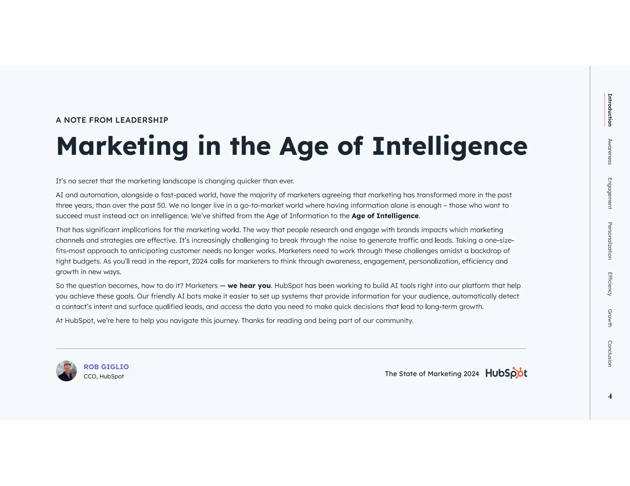The State of Marketing 2024 4
Introduction
Awareness
Engagement
Personalization
Growth
Conclusion
4
Marketing in the Age of Intelligence
A NOTE FROM LEADERSHIP
It’s no secret that the marketing landscape is changing quicker than ever.
AI and automation, alongside a fast-paced world, have the majority of marketers agreeing that marketing has transformed more in the past
three years, than over the past 50. We no longer live in a go-to-market world where having information alone is enough – those who want to
succeed must instead act on intelligence. We’ve shifted from the Age of Information to the Age of Intelligence.
growth in new ways.
we hear you. HubSpot has been working to build AI tools right into our platform that help
you achieve these goals. Our friendly AI bots make it easier to set up systems that provide information for your audience, automatically detect
At HubSpot, we’re here to help you navigate this journey. Thanks for reading and being part of our community.
ROB GIGLIO
CCO, HubSpot The State of Marketing 2024
 