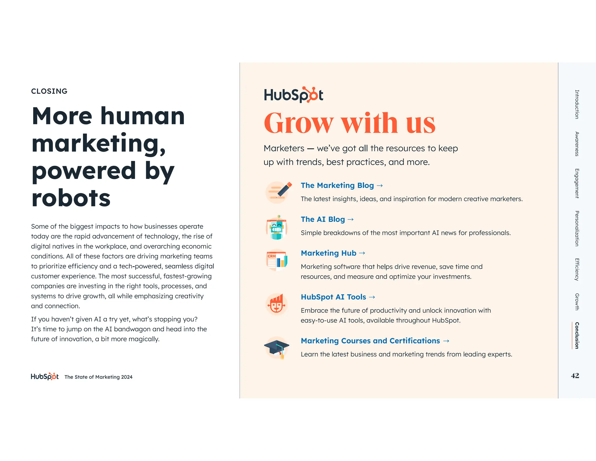 The State of Marketing 2024 42
Introduction
Awareness
Engagement
Personalization
Growth
Conclusion
42
More human
CLOSING
Some of the biggest impacts to how businesses operate
today are the rapid advancement of technology, the rise of
digital natives in the workplace, and overarching economic
conditions. All of these factors are driving marketing teams
customer experience. The most successful, fastest-growing
companies are investing in the right tools, processes, and
systems to drive growth, all while emphasizing creativity
and connection.
If you haven’t given AI a try yet, what’s stopping you?
It’s time to jump on the AI bandwagon and head into the
future of innovation, a bit more magically.
up with trends, best practices, and more.
The Marketing Blog
The latest insights, ideas, and inspiration for modern creative marketers.
The AI Blog
Simple breakdowns of the most important AI news for professionals.
Marketing Hub
resources, and measure and optimize your investments.
HubSpot AI Tools
Embrace the future of productivity and unlock innovation with
easy-to-use AI tools, available throughout HubSpot.
Learn the latest business and marketing trends from leading experts.
 
