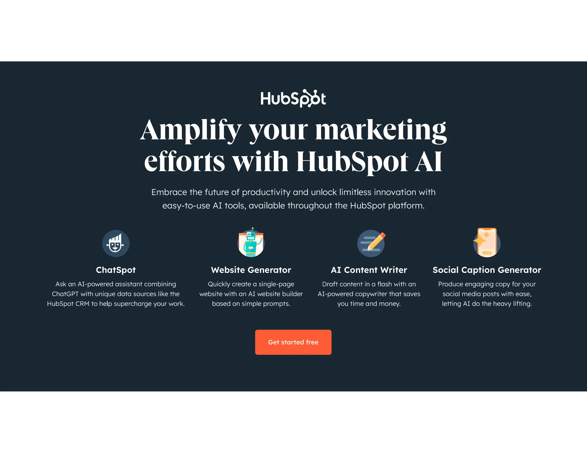 The State of Marketing 2024 5
Embrace the future of productivity and unlock limitless innovation with
easy-to-use AI tools, available throughout the HubSpot platform.
ChatSpot
Ask an AI-powered assistant combining
ChatGPT with unique data sources like the
AI Content Writer
AI-powered copywriter that saves
you time and money.
Website Generator
Quickly create a single-page
website with an AI website builder
based on simple prompts.
Social Caption Generator
Produce engaging copy for your
social media posts with ease,
letting AI do the heavy lifting.
Get started free
 