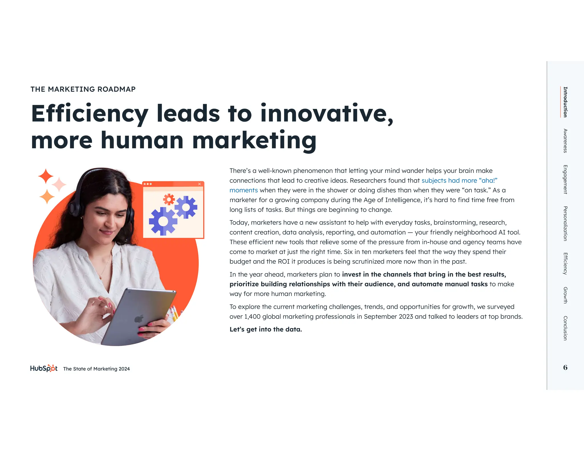 The State of Marketing 2024 6
There’s a well-known phenomenon that letting your mind wander helps your brain make
connections that lead to creative ideas. Researchers found that subjects had more “aha!”
moments when they were in the shower or doing dishes than when they were “on task.” As a
long lists of tasks. But things are beginning to change.
Today, marketers have a new assistant to help with everyday tasks, brainstorming, research,
content creation, data analysis, reporting, and automation — your friendly neighborhood AI tool.
come to market at just the right time. Six in ten marketers feel that the way they spend their
budget and the ROI it produces is being scrutinized more now than in the past.
In the year ahead, marketers plan to invest in the channels that bring in the best results,
prioritize building relationships with their audience, and automate manual tasks to make
way for more human marketing.
To explore the current marketing challenges, trends, and opportunities for growth, we surveyed
over 1,400 global marketing professionals in September 2023 and talked to leaders at top brands.
Let’s get into the data.
more human marketing
THE MARKETING ROADMAP
Introduction
Awareness
Engagement
Personalization
Growth
Conclusion
6
 
