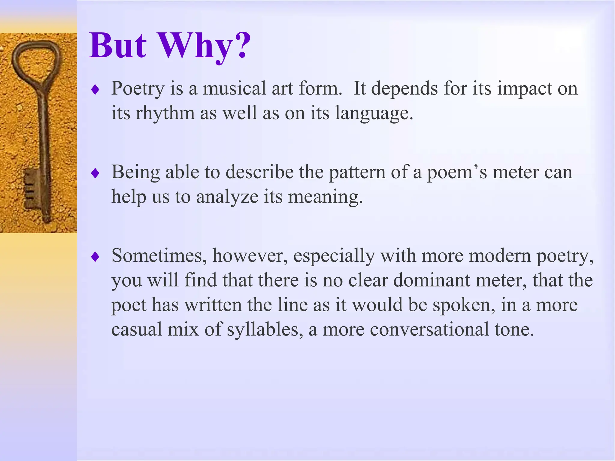 But Why?
 Poetry is a musical art form. It depends for its impact on
its rhythm as well as on its language.
 Being able to describe the pattern of a poem’s meter can
help us to analyze its meaning.
 Sometimes, however, especially with more modern poetry,
you will find that there is no clear dominant meter, that the
poet has written the line as it would be spoken, in a more
casual mix of syllables, a more conversational tone.
 