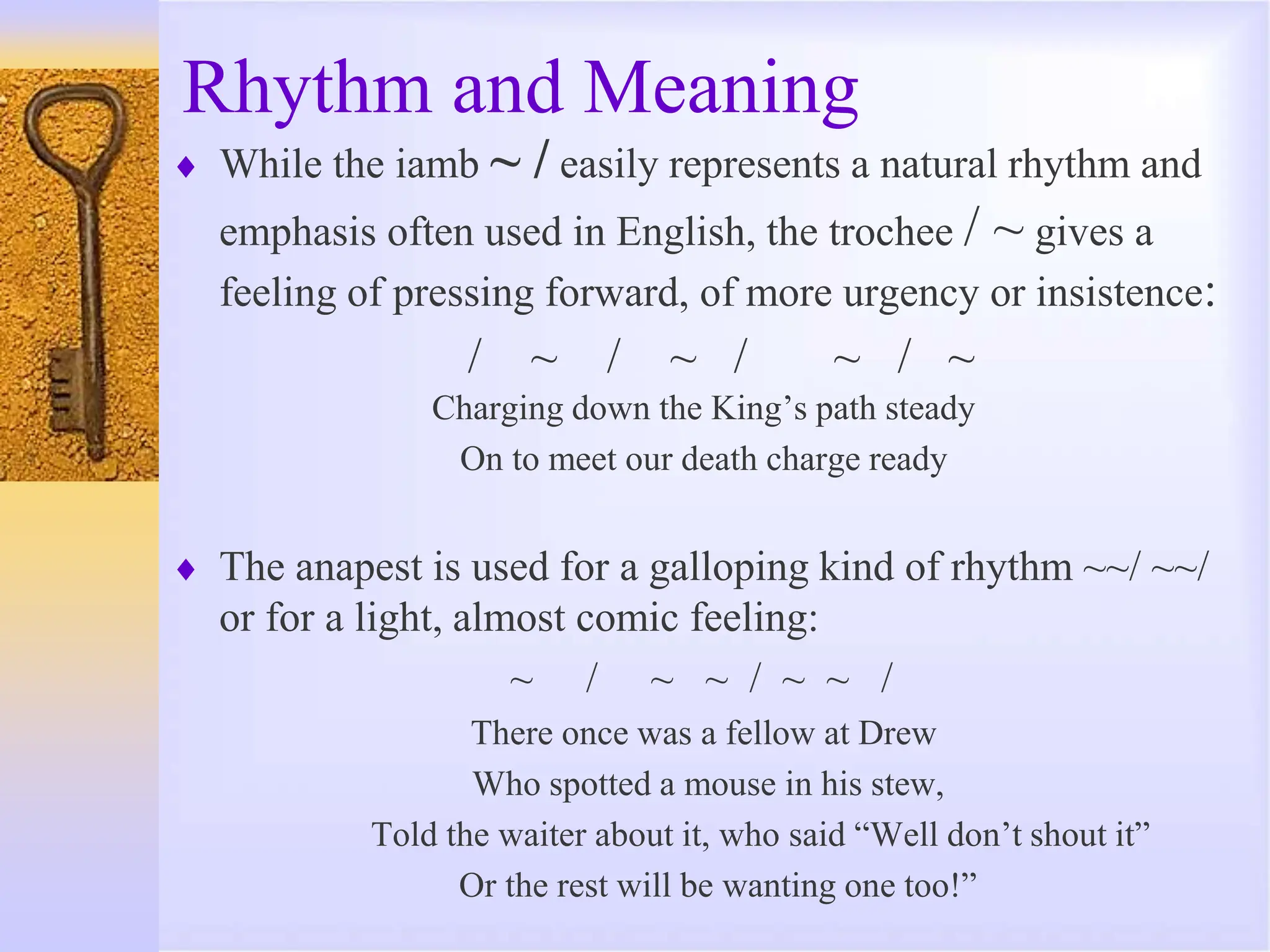 Rhythm and Meaning
 While the iamb ~ / easily represents a natural rhythm and
emphasis often used in English, the trochee / ~ gives a
feeling of pressing forward, of more urgency or insistence:
/ ~ / ~ / ~ / ~
Charging down the King’s path steady
On to meet our death charge ready
 The anapest is used for a galloping kind of rhythm ~~/ ~~/
or for a light, almost comic feeling:
~ / ~ ~ / ~ ~ /
There once was a fellow at Drew
Who spotted a mouse in his stew,
Told the waiter about it, who said “Well don’t shout it”
Or the rest will be wanting one too!”
 
