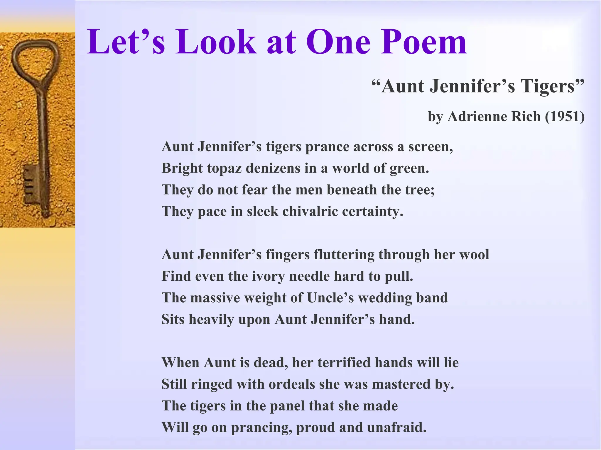 Let’s Look at One Poem
“Aunt Jennifer’s Tigers”
by Adrienne Rich (1951)
Aunt Jennifer’s tigers prance across a screen,
Bright topaz denizens in a world of green.
They do not fear the men beneath the tree;
They pace in sleek chivalric certainty.
Aunt Jennifer’s fingers fluttering through her wool
Find even the ivory needle hard to pull.
The massive weight of Uncle’s wedding band
Sits heavily upon Aunt Jennifer’s hand.
When Aunt is dead, her terrified hands will lie
Still ringed with ordeals she was mastered by.
The tigers in the panel that she made
Will go on prancing, proud and unafraid.
 