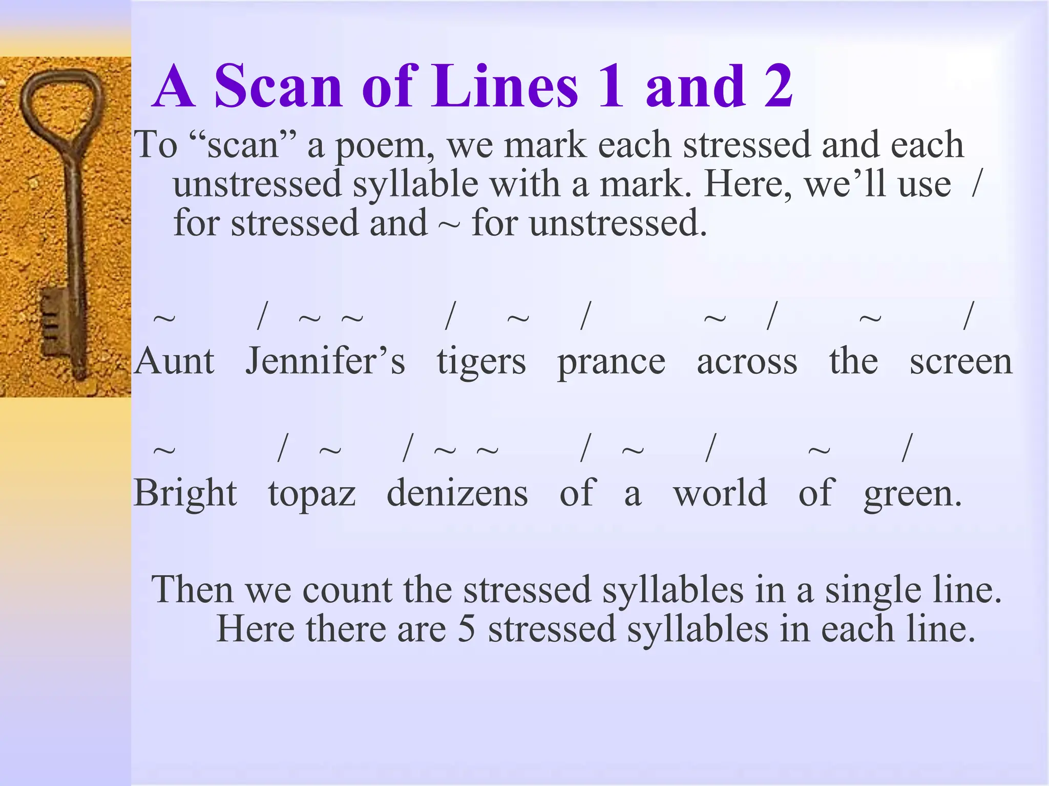 A Scan of Lines 1 and 2
To “scan” a poem, we mark each stressed and each
unstressed syllable with a mark. Here, we’ll use /
for stressed and ~ for unstressed.
~ / ~ ~ / ~ / ~ / ~ /
Aunt Jennifer’s tigers prance across the screen
~ / ~ / ~ ~ / ~ / ~ /
Bright topaz denizens of a world of green.
Then we count the stressed syllables in a single line.
Here there are 5 stressed syllables in each line.
 