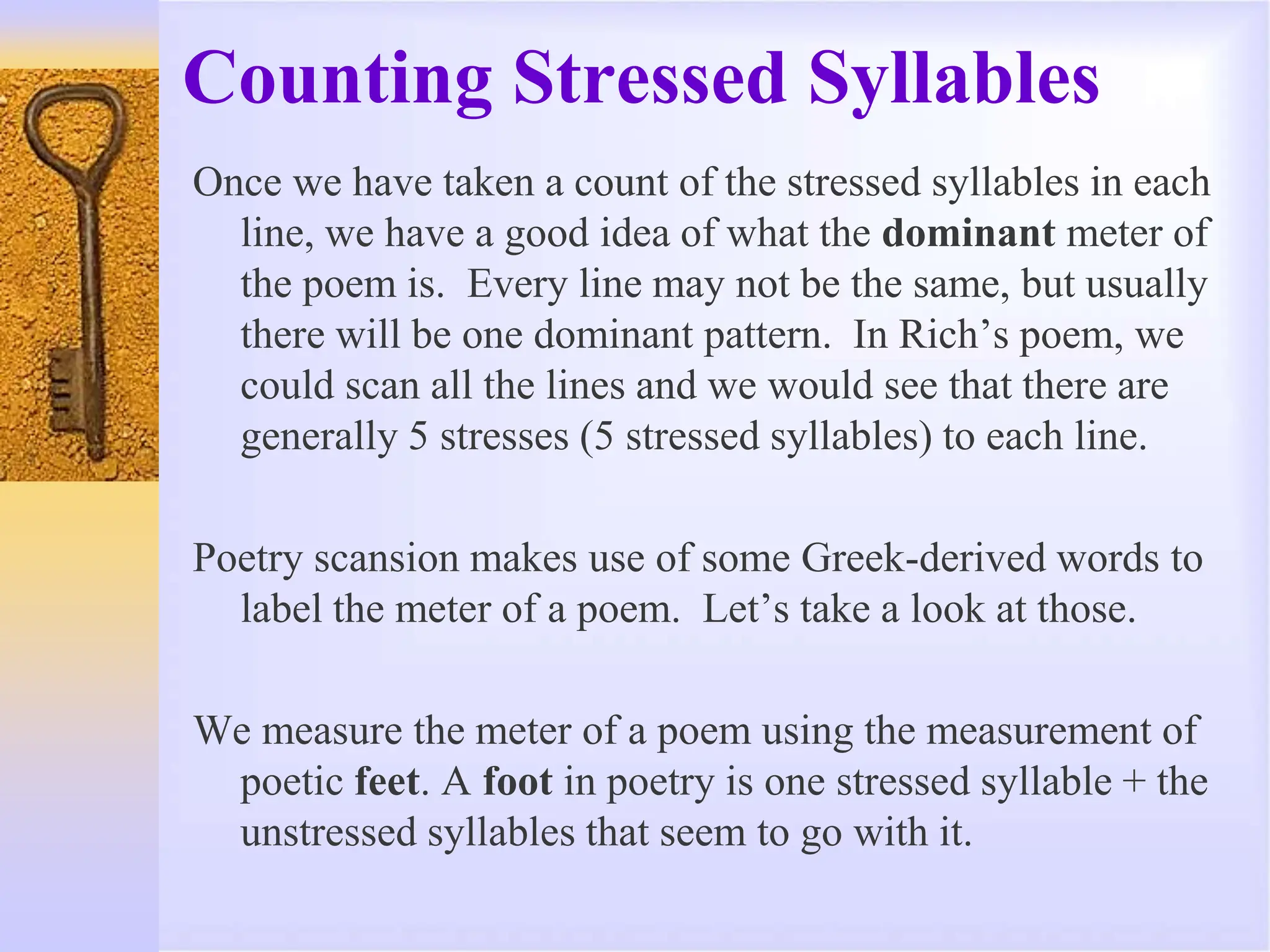 Counting Stressed Syllables
Once we have taken a count of the stressed syllables in each
line, we have a good idea of what the dominant meter of
the poem is. Every line may not be the same, but usually
there will be one dominant pattern. In Rich’s poem, we
could scan all the lines and we would see that there are
generally 5 stresses (5 stressed syllables) to each line.
Poetry scansion makes use of some Greek-derived words to
label the meter of a poem. Let’s take a look at those.
We measure the meter of a poem using the measurement of
poetic feet. A foot in poetry is one stressed syllable + the
unstressed syllables that seem to go with it.
 