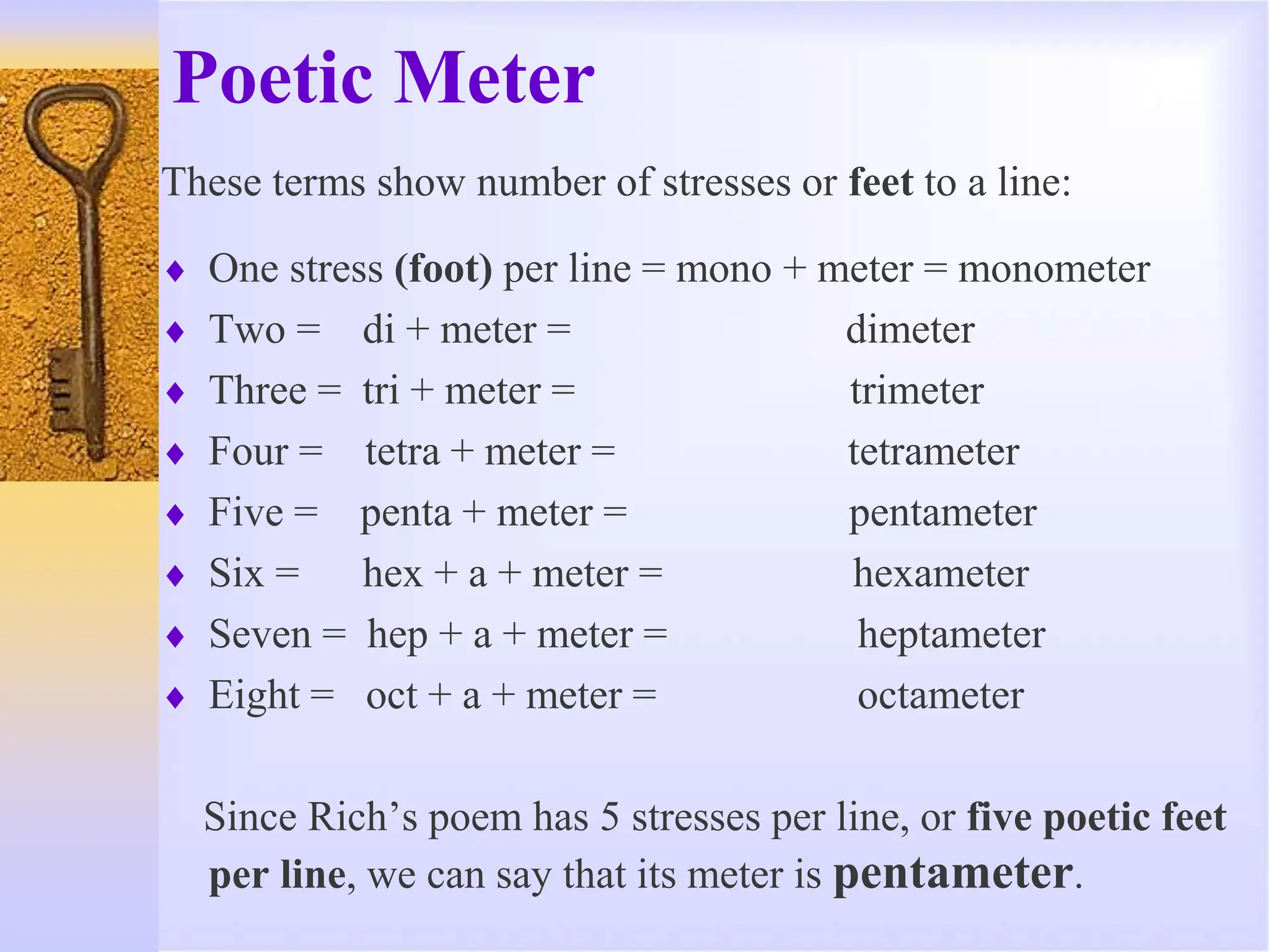 Poetic Meter
These terms show number of stresses or feet to a line:
 One stress (foot) per line = mono + meter = monometer
 Two = di + meter = dimeter
 Three = tri + meter = trimeter
 Four = tetra + meter = tetrameter
 Five = penta + meter = pentameter
 Six = hex + a + meter = hexameter
 Seven = hep + a + meter = heptameter
 Eight = oct + a + meter = octameter
Since Rich’s poem has 5 stresses per line, or five poetic feet
per line, we can say that its meter is pentameter.
 
