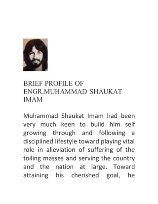 BRIEF PROFILE OF
ENGR.MUHAMMAD SHAUKAT
IMAM
Muhammad Shaukat Imam had been
very much keen to build him self
growing through and following a
disciplined lifestyle toward playing vital
role in alleviation of suffering of the
toiling masses and serving the country
and the nation at large. Toward
attaining his cherished goal, he
 