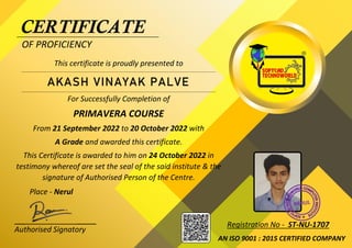 `
`
CERTIFICATE
OF PROFICIENCY
This certificate is proudly presented to
For Successfully Completion of
PRIMAVERA COURSE
From 21 September 2022 to 20 October 2022 with
A Grade and awarded this certificate.
This Certificate is awarded to him on 24 October 2022 in
testimony whereof are set the seal of the said institute & the
signature of Authorised Person of the Centre.
Place - Nerul
Authorised Signatory
AKASH VINAYAK PALVE
AN ISO 9001 : 2015 CERTIFIED COMPANY
Registration No - ST-NU-1707
 