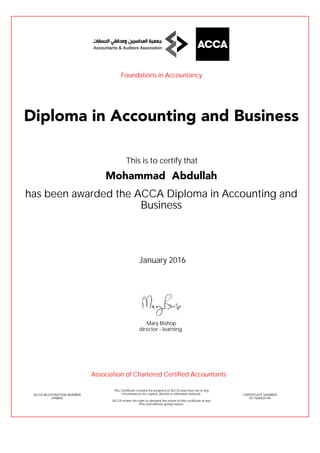 has been awarded the ACCA Diploma in Accounting and
Business
January 2016
ACCA REGISTRATION NUMBER
2948892
Mary Bishop
This Certificate remains the property of ACCA and must not in any
circumstances be copied, altered or otherwise defaced.
ACCA retains the right to demand the return of this certificate at any
time and without giving reason.
director - learning
CERTIFICATE NUMBER
7511838425149
Diploma in Accounting and Business
Mohammad Abdullah
This is to certify that
Foundations in Accountancy
Association of Chartered Certified Accountants
 