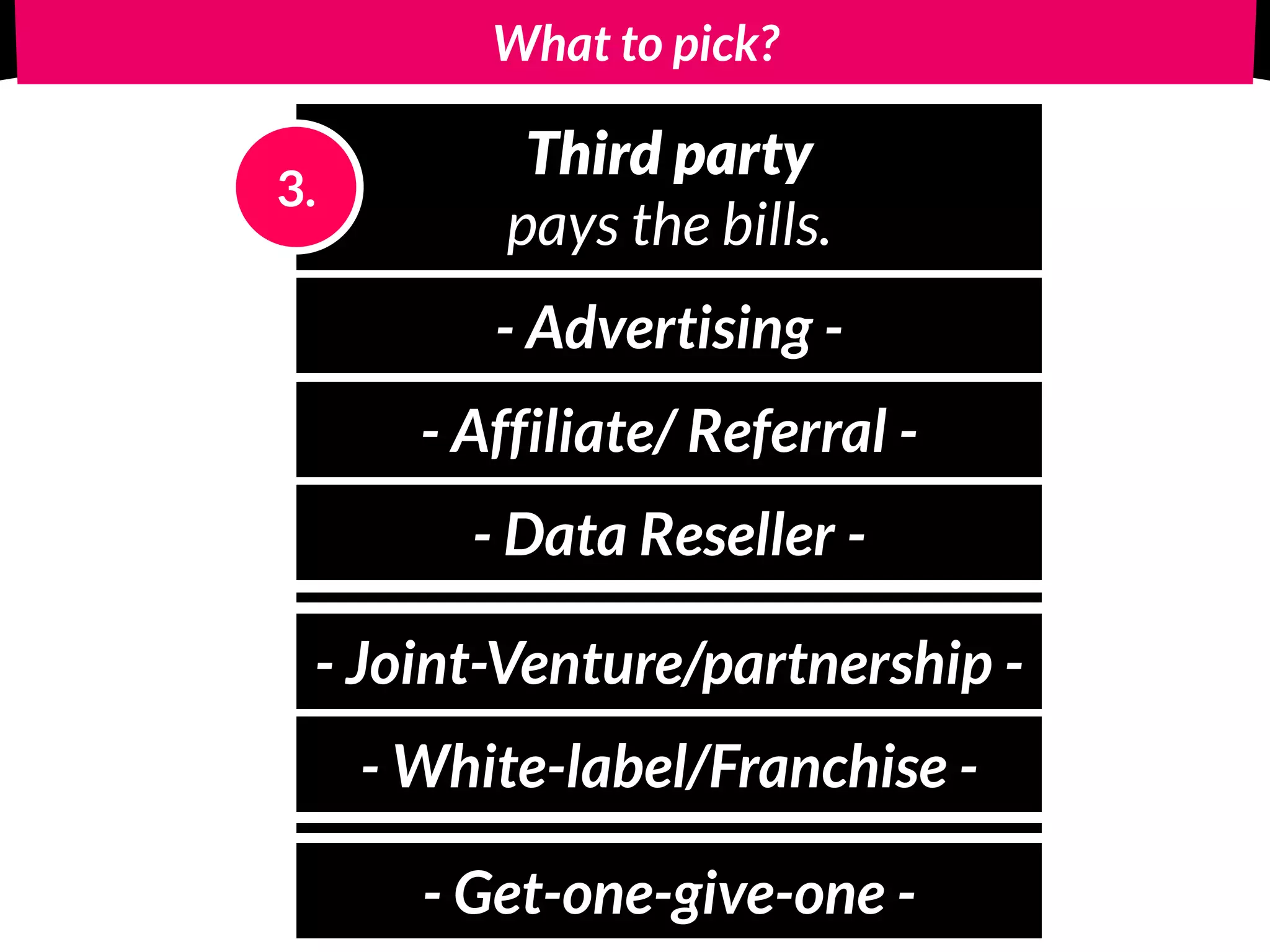 What to pick?
Third party
pays the bills.
3.
- Advertising -
- Affiliate/ Referral -
- Data Reseller -
- Joint-Venture/partnership -
- White-label/Franchise -
- Get-one-give-one -
 
