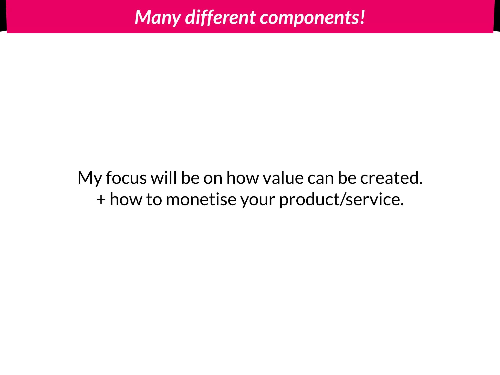 Many different components!
My focus will be on how value can be created.
+ how to monetise your product/service.
 
