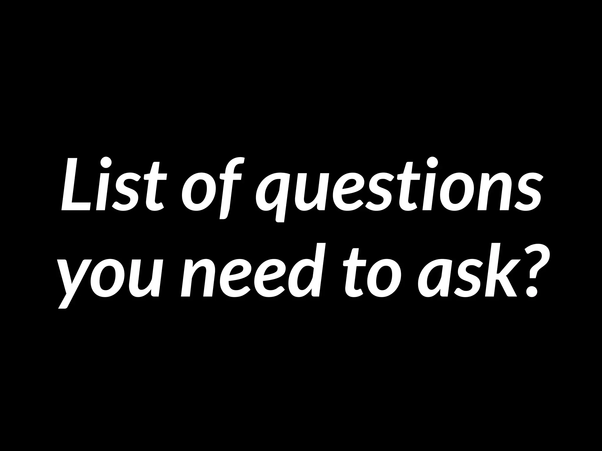 List of questions
you need to ask?
 