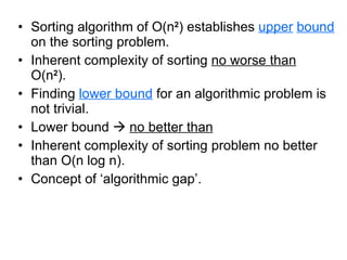 Sorting algorithm of O(n 2 ) establishes  upper   bound  on the sorting problem. Inherent complexity of sorting  no worse than  O(n 2 ).  Finding  lower bound  for an algorithmic problem is not trivial. Lower bound     no better than Inherent complexity of sorting problem no better than O(n log n). Concept of ‘algorithmic gap’. 