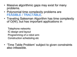 Massive algorithmic gaps may exist for many problems. Polynomial time complexity problems are  FEASIBLE / TRACTABLE . Traveling Salesman Algorithm has time complexity of O(N!), but has important applications in Telephone networks IC design and layout Programming of a robot arm Construction scheduling etc ‘ Time Table Problem’ subject to given constraints also infeasible. 