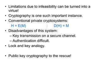 Limitations due to infeasibility can be turned into a virtue! Cryptography is one such important instance. Conventional private cryptosystems: H = E(M)  :  D(H) = M Disadvantages of this system: Key transmission on a secure channel. Authentication difficult. Lock and key analogy. Public key cryptography to the rescue! 