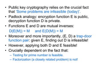 Public key cryptography relies on the crucial fact that  ‘Some problems are infeasible (today)’. Padlock analogy: encryption function E is public, decryption function D is private. Functions E and D are mutual inverses: D(E(M)) = M  and E(D(M)) = M Moreover and more importantly, (E, D) a  trap-door   function pair : given E, finding out D is infeasible! However, applying both D and E feasible! Crucially dependent on the fact that: Testing for prime number is feasible. Factorization (a closely related problem) is not! 